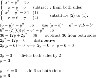 \left\{\begin{array}{ccc}x^2+y^2=36\\x+y=6&\text{subtract y from both sides}\end{array}\right\\\left\{\begin{array}{ccc}x^2+y^2=36&(1)\\x=6-y&(2)\end{array}\right\qquad\text{substitute (2) to (1):}\\\\(6-y)^2+y^2=36\qquad\text{use}\ (a-b)^2=a^2-2ab+b^2\\6^2-(2)(6)(y)+y^2+y^2=36\\36-12y+2y^2=36\qquad\text{subtract 36 from both sides}\\2y^2-12y=0\qquad\text{distributive}\\2y(y-6)=0\iff2y=0\ \vee\ y-6=0\\\\2y=0\qquad\text{divide both sides by 2}\\y=0\\\\y-6=0\qquad\text{add 6 to both sides}\\y=6