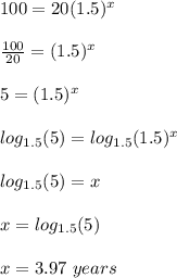 100 = 20 (1.5) ^ x\\\\\frac{100}{20} = (1.5)^x\\\\ 5= (1.5)^x\\\\log_{1.5}(5) = log_{1.5}(1.5)^x\\\\log_{1.5}(5) = x\\\\x =log_{1.5}(5)\\\\x=3.97\ years