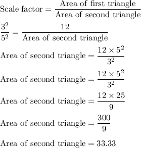 \rm Scale \ factor=\dfrac{Area \ of \ first \ triangle}{Area \ of \ second \ triangle}\\\\\dfrac{3^2}{5^2}=\dfrac{12}{Area \ of \ second \ triangle}\\\\{Area \ of \ second \ triangle}= \dfrac{12 \times 5^2}{3^2}\\\\{Area \ of \ second \ triangle}= \dfrac{12 \times 5^2}{3^2}\\\\{Area \ of \ second \ triangle}= \dfrac{12 \times 25}{9}\\\\ {Area \ of \ second \ triangle}= \dfrac{300}{9}\\\\{Area \ of \ second \ triangle=33.33
