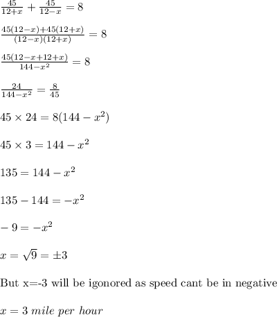 \frac{45}{12+x}+\frac{45}{12-x}=8\\\\\frac{45(12-x)+45(12+x)}{(12-x)(12+x)}=8\\\\\frac{45(12-x+12+x)}{144-x^2}=8\\\\\frac{24}{144-x^2}=\frac{8}{45}\\\\45\times 24=8(144-x^2)\\\\45\times 3=144-x^2\\\\135=144-x^2\\\\135-144=-x^2\\\\-9=-x^2\\\\x=\sqrt{9}=\pm3\\\\\text{But x=-3 will be igonored as speed cant be in negative}\\\\x=3\ mile\ per\ hour