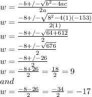 w=\frac{-b+/-\sqrt{b^2-4ac} }{2a} \\w=\frac{-8+/-\sqrt{8^2-4(1)(-153)} }{2(1)} \\w=\frac{-8+/-\sqrt{64+612} }{2} \\w=\frac{-8+/-\sqrt{676} }{2} \\w=\frac{-8+/-26 }{2} \\w=\frac{-8+26 }{2}=\frac{18}{2}=9 \\and\\w=\frac{-8-26 }{2} =\frac{-34}{2}=-17