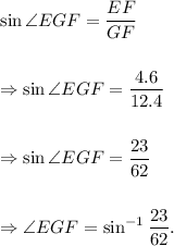 \sin \angle EGF=\dfrac{EF}{GF}\\\\\\ \Rightarrow \sin \angle EGF=\dfrac{4.6}{12.4}\\\\\\\Rightarrow \sin \angle EGF=\dfrac{23}{62}\\\\\\\Rightarrow \angle EGF=\sin^{-1}\dfrac{23}{62}.
