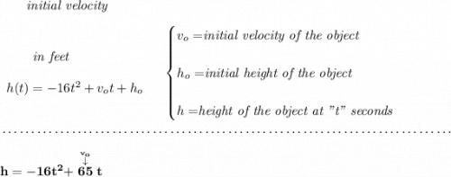 \bf ~~~~~~\textit{initial velocity} \\\\ \begin{array}{llll} ~~~~~~\textit{in feet} \\\\ h(t) = -16t^2+v_ot+h_o \end{array} \quad \begin{cases} v_o=\stackrel{}{\textit{initial velocity of the object}}\\\\ h_o=\stackrel{}{\textit{initial height of the object}}\\\\ h=\stackrel{}{\textit{height of the object at "t" seconds}} \end{cases} \\\\[-0.35em] ~\dotfill\\\\ h=-16t^2+\stackrel{\stackrel{v_o}{\downarrow }}{65}t