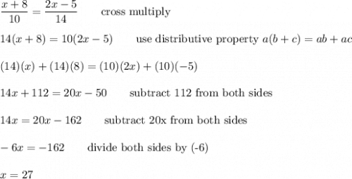 \dfrac{x+8}{10}=\dfrac{2x-5}{14}\qquad\text{cross multiply}\\\\14(x+8)=10(2x-5)\qquad\text{use distributive property}\ a(b+c)=ab+ac\\\\(14)(x)+(14)(8)=(10)(2x)+(10)(-5)\\\\14x+112=20x-50\qquad\text{subtract 112 from both sides}\\\\14x=20x-162\qquad\text{subtract 20x from both sides}\\\\-6x=-162\qquad\text{divide both sides by (-6)}\\\\x=27