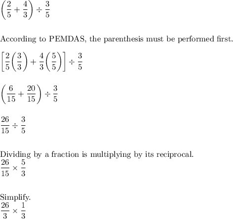 \bigg(\dfrac{2}{5}+\dfrac{4}{3}\bigg)\div\dfrac{3}{5}\\\\\\\text{According to PEMDAS, the parenthesis must be performed first.}\\\\\bigg[\dfrac{2}{5}\bigg(\dfrac{3}{3}\bigg)+\dfrac{4}{3}\bigg(\dfrac{5}{5}\bigg)\bigg]\div\dfrac{3}{5}\\\\\\\bigg(\dfrac{6}{15}+\dfrac{20}{15}\bigg)\div\dfrac{3}{5}\\\\\\\dfrac{26}{15}\div\dfrac{3}{5}\\\\\\\text{Dividing by a fraction is multiplying by its reciprocal.}\\\dfrac{26}{15}\times\dfrac{5}{3}\\\\\\\text{Simplify.}\\\dfrac{26}{3}\times\dfrac{1}{3}