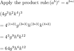 \text{Apply the product rule:} (a^b)^c=a^{b*c}\\\\(4g^3h^2k^4)^3\\\\=4^{(1*3)}g^{(3*3)}h^{(2*3)}k^{(4*3)}\\\\=4^3g^9h^6k^{12}\\\\=64g^9h^6k^{12}