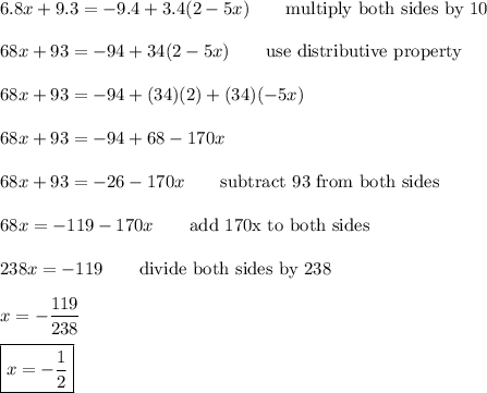 6.8x + 9.3 = -9.4 + 3.4 (2-5x)\qquad\text{multiply both sides by 10}\\\\68x+93=-94+34(2-5x)\qquad\text{use distributive property}\\\\68x+93=-94+(34)(2)+(34)(-5x)\\\\68x+93=-94+68-170x\\\\68x+93=-26-170x\qquad\text{subtract 93 from both sides}\\\\68x=-119-170x\qquad\text{add 170x to both sides}\\\\238x=-119\qquad\text{divide both sides by 238}\\\\x=-\dfrac{119}{238}\\\\\boxed{x=-\dfrac{1}{2}}