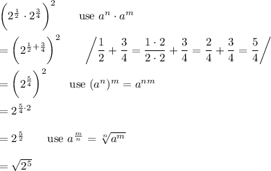 \bigg(2^\frac{1}{2}\cdot2^\frac{3}{4}\bigg)^2\qquad\text{use}\ a^n\cdot a^m\\\\=\bigg(2^{\frac{1}{2}+\frac{3}{4}}\bigg)^2\qquad\left/\dfrac{1}{2}+\dfrac{3}{4}=\dfrac{1\cdot2}{2\cdot2}+\dfrac{3}{4}=\dfrac{2}{4}+\dfrac{3}{4}=\dfrac{5}{4}\right/\\\\=\bigg(2^\frac{5}{4}\bigg)^2\qquad\text{use}\ (a^n)^m=a^{nm}\\\\=2^{\frac{5}{4}\cdot2}\\\\=2^{\frac{5}{2}}\qquad\text{use}\ a^\frac{m}{n}=\sqrt[n]{a^m}\\\\=\sqrt{2^5}