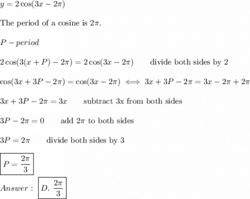 y=2\cos(3x-2\pi)\\\\\text{The period of a cosine is}\ 2\pi.\\\\P-period\\\\2\cos(3(x+P)-2\pi)=2\cos(3x-2\pi)\qquad\text{divide both sides by 2}\\\\\cos(3x+3P-2\pi)=\cos(3x-2\pi)\iff3x+3P-2\pi=3x-2\pi+2\pi\\\\3x+3P-2\pi=3x\qquad\text{subtract 3x from both sides}\\\\3P-2\pi=0\qquad\text{add}\ 2\pi\ \text{to both sides}\\\\3P=2\pi\qquad\text{divide both sides by 3}\\\\\boxed{P=\dfrac{2\pi}{3}}\\\\\ \boxed{D.\ \dfrac{2\pi}{3}}