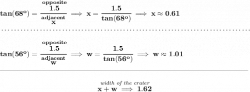 \bf tan(68^o)=\cfrac{\stackrel{opposite}{1.5}}{\stackrel{adjacent}{x}}\implies x=\cfrac{1.5}{tan(68^o)}\implies x\approx 0.61 \\\\[-0.35em] ~\dotfill\\\\ tan(56^o)=\cfrac{\stackrel{opposite}{1.5}}{\stackrel{adjacent}{w}}\implies w=\cfrac{1.5}{tan(56^o)}\implies w\approx 1.01 \\\\[-0.35em] \rule{34em}{0.25pt}\\\\ ~\hfill \stackrel{\textit{width of the crater}}{x+w\implies 1.62}~\hfill