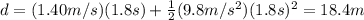 d=(1.40 m/s)(1.8 s)+\frac{1}{2}(9.8 m/s^2)(1.8 s)^2=18.4m