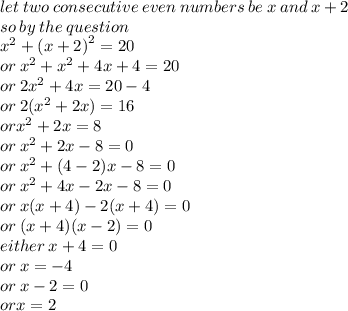 let \: two \: consecutive \: even \: numbers \: be \: x \: and \: x + 2 \\ so \: by \: the \: question \\  {x}^{2}  +  {(x + 2)}^{2}  = 20 \\ or \:  {x}^{2}  +  {x}^{2}  + 4x + 4 = 20 \\ or \: 2 {x}^{2}  + 4x = 20 - 4 \\ or \: 2( {x}^{2}   + 2x) = 16 \\ or {x}^{2}  + 2x = 8 \\ or \:  {x}^{2}  + 2x - 8 = 0 \\ or \:  {x}^{2}   + (4 - 2)x - 8 = 0 \\ or \:  {x}^{2}   + 4x  -  2x - 8 = 0 \\ or \: x(x + 4) - 2(x + 4) = 0 \\ or \: (x + 4)(x - 2) = 0 \\ either \: x + 4 = 0 \\ or \: x =  - 4 \\ or \: x - 2 = 0 \\ orx = 2