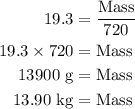 \begin{aligned}19.3 &= \frac{{{\text{Mass}}}}{{{\text{720}}}}\\19.3 \times 720 &= {\text{Mass}}\\13900{\text{ g}} &= {\text{Mass}}\\13.90{\text{ kg}} &= {\text{Mass}}\\\end{aligned}