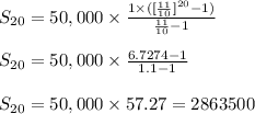 S_{20}=50,000 \times\frac{1 \times ( [\frac{11}{10}]^{20}-1)}{\frac{11}{10}-1}\\\\ S_{20}=50,000 \times \frac{6.7274-1}{1.1-1}\\\\ S_{20}=50,000 \times 57.27=2863500