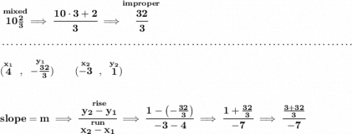 \bf \stackrel{mixed}{10\frac{2}{3}}\implies \cfrac{10\cdot 3+2}{3}\implies \stackrel{improper}{\cfrac{32}{3}} \\\\[-0.35em] ~\dotfill\\\\ (\stackrel{x_1}{4}~,~\stackrel{y_1}{-\frac{32}{3}})\qquad (\stackrel{x_2}{-3}~,~\stackrel{y_2}{1}) \\\\\\ slope = m\implies \cfrac{\stackrel{rise}{ y_2- y_1}}{\stackrel{run}{ x_2- x_1}}\implies \cfrac{1-\left( -\frac{32}{3} \right)}{-3-4}\implies \cfrac{1+\frac{32}{3}}{-7}\implies \cfrac{\frac{3+32}{3}}{-7}