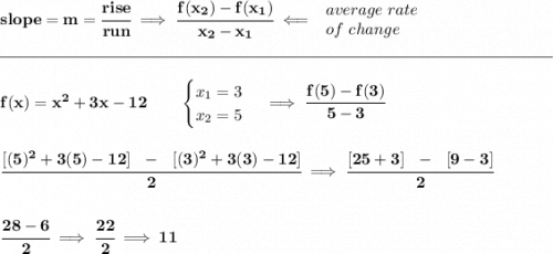 \bf slope = m = \cfrac{rise}{run} \implies \cfrac{ f(x_2) - f(x_1)}{ x_2 - x_1}\impliedby \begin{array}{llll} average~rate\\ of~change \end{array}\\\\[-0.35em] \rule{34em}{0.25pt}\\\\ f(x)= x^2+3x-12\qquad \begin{cases} x_1=3\\ x_2=5 \end{cases}\implies \cfrac{f(5)-f(3)}{5-3} \\\\\\ \cfrac{[(5)^2+3(5)-12]~~-~~[(3)^2+3(3)-12]}{2}\implies \cfrac{[25+3]~~-~~[9-3]}{2} \\\\\\ \cfrac{28-6}{2}\implies \cfrac{22}{2}\implies 11