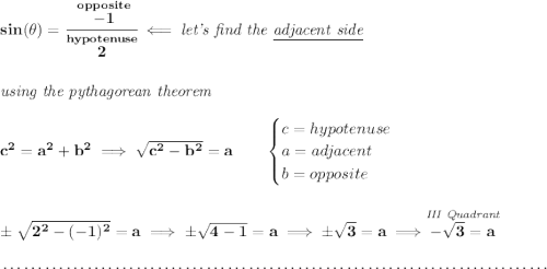 \bf sin(\theta )=\cfrac{\stackrel{opposite}{-1}}{\stackrel{hypotenuse}{2}}\impliedby \textit{let's find the \underline{adjacent side}} \\\\\\ \textit{using the pythagorean theorem} \\\\ c^2=a^2+b^2\implies \sqrt{c^2-b^2}=a \qquad \begin{cases} c=hypotenuse\\ a=adjacent\\ b=opposite\\ \end{cases} \\\\\\ \pm\sqrt{2^2-(-1)^2}=a\implies \pm\sqrt{4-1}=a\implies \pm\sqrt{3}=a\implies \stackrel{\textit{III Quadrant}}{-\sqrt{3}=a} \\\\[-0.35em] ~\dotfill