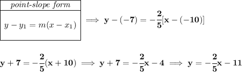 \bf \begin{array}{|c|ll} \cline{1-1} \textit{point-slope form}\\ \cline{1-1} \\ y-y_1=m(x-x_1) \\\\ \cline{1-1} \end{array}\implies y-(-7)=-\cfrac{2}{5}[x-(-10)] \\\\\\ y+7=-\cfrac{2}{5}(x+10)\implies y+7=-\cfrac{2}{5}x-4\implies y=-\cfrac{2}{5}x-11