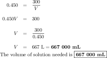 \begin{array}{rcl}0.450 & = & \dfrac{300}{V}\\\\0.450V& = & 300\\\\V & = & \dfrac{300}{0.450}\\\\V & = & \text{667 L} =\textbf{667 000 mL}\end{array}\\\text{The volume of solution needed is }\boxed{\textbf{667 000 mL}}