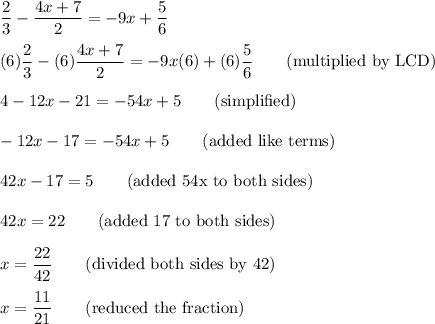 \dfrac{2}{3}-\dfrac{4x+7}{2}=-9x+\dfrac{5}{6}\\\\(6)\dfrac{2}{3}-(6)\dfrac{4x+7}{2}=-9x(6)+(6)\dfrac{5}{6}\qquad \text{(multiplied by LCD) }\\\\4 - 12x-21=-54x+5\qquad \text{(simplified)}\\\\-12x - 17 = -54x + 5\qquad \text{(added like terms)}\\\\42x-17=5\qquad \text{(added 54x to both sides)}\\\\42x = 22\qquad \text{(added 17 to both sides)}\\\\x=\dfrac{22}{42}\qquad \text{(divided both sides by 42)}\\\\x=\dfrac{11}{21}\qquad \text{(reduced the fraction)}