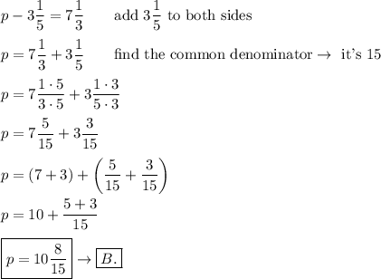 p-3\dfrac{1}{5}=7\dfrac{1}{3}\qquad\text{add}\ 3\dfrac{1}{5}\ \text{to both sides}\\\\p=7\dfrac{1}{3}+3\dfrac{1}{5}\qquad\text{find the common denominator}\to\ \text{it's 15}\\\\p=7\dfrac{1\cdot5}{3\cdot5}+3\dfrac{1\cdot3}{5\cdot3}\\\\p=7\dfrac{5}{15}+3\dfrac{3}{15}\\\\p=(7+3)+\left(\dfrac{5}{15}+\dfrac{3}{15}\right)\\\\p=10+\dfrac{5+3}{15}\\\\\boxed{p=10\dfrac{8}{15}}\to\boxed{B.}