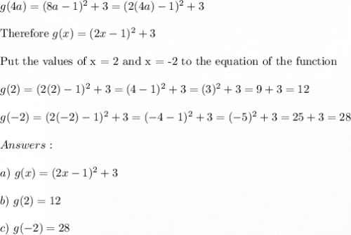 g(4a)=(8a-1)^2+3=(2(4a)-1)^2+3\\\\\text{Therefore}\ g(x)=(2x-1)^2+3\\\\\text{Put the values of x = 2 and x = -2 to the equation of the function}\\\\g(2)=(2(2)-1)^2+3=(4-1)^2+3=(3)^2+3=9+3=12\\\\g(-2)=(2(-2)-1)^2+3=(-4-1)^2+3=(-5)^2+3=25+3=28\\\\Answers:\\\\a)\ g(x)=(2x-1)^2+3\\\\b)\ g(2)=12\\\\c)\ g(-2)=28