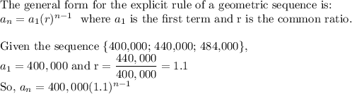 \text{The general form for the explicit rule of a geometric sequence is:}\\a_n=a_1(r)^{n-1}\ \ \text{where}\ a_1\ \text{is the first term and r is the common ratio.}\\\\\text{Given the sequence \{400,000; 440,000; 484,000\}}, \\a_1=400,000\ \text{and r}=\dfrac{440,000}{400,000}=1.1\\\text{So,}\ a_n=400,000(1.1)^{n-1}