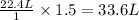 \frac{22.4L}{1}\times 1.5=33.6L