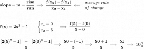 \bf slope = m = \cfrac{rise}{run} \implies \cfrac{ f(x_2) - f(x_1)}{ x_2 - x_1}\impliedby \begin{array}{llll} average~rate\\ of~change \end{array}\\\\[-0.35em] \rule{34em}{0.25pt}\\\\ f(x)= 2x^2-1\qquad \begin{cases} x_1=0\\ x_2=5 \end{cases}\implies \cfrac{f(5)-f(0)}{5-0} \\\\\\ \cfrac{[2(5)^2-1]~~-~~[2(0)^2-1]}{5}\implies \cfrac{50-(-1)}{5}\implies \cfrac{50+1}{5}\implies \cfrac{51}{5}\implies 10\frac{1}{5}