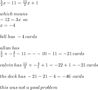 \frac{5}{2}x - 11 =  \frac{11}{2}x + 1 \\  \\ which \: means \\  - 12 = 3x   \:  \: so \\ x =  - 4 \\  \\ bill \: has \:  - 4 \: cards \\  \\ allan \: has \\  \frac{5}{2} \times  -  \frac{4}{1}  - 11 =  -  - 10 - 11 =  - 21 \: cards \\  \\ calvin \: has \:  \frac{11}{2} \times  - \frac{4}{1} + 1 =  - 22 + 1 =  - 21 \: cards \\  \\ the \: deck \: has \:  - 21 - 21 - 4 =  - 46 \: \: cards \\  \\ this \: was \: not \: a \: good \: problem