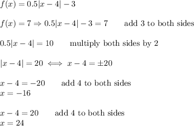 f(x)=0.5|x-4|-3\\\\f(x)=7\Rightarrow0.5|x-4|-3=7\qquad\text{add 3 to both sides}\\\\0.5|x-4|=10\qquad\text{multiply both sides by 2}\\\\|x-4|=20\iff x-4=\pm20\\\\x-4=-20\qquad\text{add 4 to both sides}\\x=-16\\\\x-4=20\qquad\text{add 4 to both sides}\\x=24