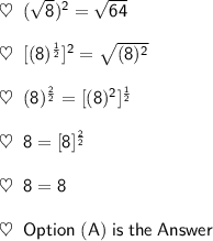 \mathsf{\heartsuit\;\; (\sqrt{8})^2 = \sqrt{64}}\\\\\mathsf{\heartsuit\;\; [(8)^\frac{1}{2}]^2 = \sqrt{(8)^2}}\\\\\mathsf{\heartsuit\;\; (8)^\frac{2}{2} = [(8)^2]^\frac{1}{2}}\\\\\mathsf{\heartsuit\;\; 8 = [8]^\frac{2}{2}}\\\\\mathsf{\heartsuit\;\; 8 = 8}\\\\\mathsf{\heartsuit\;\; Option\;(A)\;is\;the\;Answer}