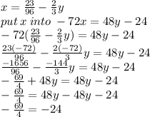 x =  \frac{23}{96}  -  \frac{2}{3} y \\ put \: x \: into \:  -72x = 48y - 24 \\  - 72( \frac{23}{96}  -  \frac{2}{3} y) = 48y - 24 \\  \frac{23( - 72)}{96}  -  \frac{2( - 72)}{3}y  = 48y - 24 \\  \frac{ - 1656}{96}  -  \frac{ - 144}{3} y = 48y - 24 \\  -  \frac{69}{4}   +  48y = 48y - 24 \\  -  \frac{69}{4}  = 48y - 48y - 24 \\  -  \frac{69}{4}  =  - 24
