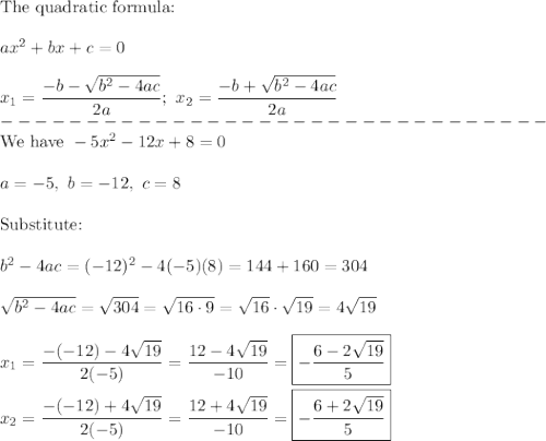 \text{The quadratic formula:}\\\\ax^2+bx+c=0\\\\x_1=\dfrac{-b-\sqrt{b^2-4ac}}{2a};\ x_2=\dfrac{-b+\sqrt{b^2-4ac}}{2a}\\--------------------------------\\\text{We have}\ -5x^2-12x+8=0\\\\a=-5,\ b=-12,\ c=8\\\\\text{Substitute:}\\\\b^2-4ac=(-12)^2-4(-5)(8)=144+160=304\\\\\sqrt{b^2-4ac}=\sqrt{304}=\sqrt{16\cdot9}=\sqrt{16}\cdot\sqrt{19}=4\sqrt{19}\\\\x_1=\dfrac{-(-12)-4\sqrt{19}}{2(-5)}=\dfrac{12-4\sqrt{19}}{-10}=\boxed{-\dfrac{6-2\sqrt{19}}{5}}\\\\x_2=\dfrac{-(-12)+4\sqrt{19}}{2(-5)}=\dfrac{12+4\sqrt{19}}{-10}=\boxed{-\dfrac{6+2\sqrt{19}}{5}}