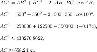 AC^2=AB^2+BC^2-2\cdot AB\cdot BC\cdot \cos \angle B,\\ \\AC^2=500^2+350^2-2\cdot 500\cdot 350\cdot \cos 100^{\circ},\\ \\AC^2=250000+122500-350000\cdot (-0.174),\\ \\AC^2\approx 433276.8622,\\ \\ AC\approx 658.24\ m.
