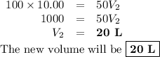 \begin{array}{rcl}100 \times 10.00 & =& 50V_{2}\\1000 & = & 50V_{2}\\V_{2} & = &\textbf{20 L}\\\end{array}\\\text{The new volume will be } \boxed{\textbf{20 L}}