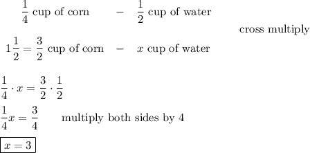 \begin{array}{ccc}\dfrac{1}{4}\ \text{cup of corn}&-&\dfrac{1}{2}\ \text{cup of water}\\\\1\dfrac{1}{2}=\dfrac{3}{2}\ \text{cup of corn}&-&x\ \text{cup of water}\end{array}\qquad\text{cross multiply}\\\\\\\dfrac{1}{4}\cdot x=\dfrac{3}{2}\cdot\dfrac{1}{2}\\\\\dfrac{1}{4}x=\dfrac{3}{4}\qquad\text{multiply both sides by 4}\\\\\boxed{x=3}