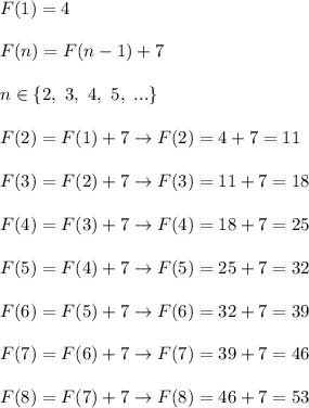 F(1)=4\\\\F(n)=F(n-1)+7\\\\n\in\{2,\ 3,\ 4,\ 5,\ ...\}\\\\F(2)=F(1)+7\to F(2)=4+7=11\\\\F(3)=F(2)+7\to F(3)=11+7=18\\\\F(4)=F(3)+7\to F(4)=18+7=25\\\\F(5)=F(4)+7\to F(5)=25+7=32\\\\F(6)=F(5)+7\to F(6)=32+7=39\\\\F(7)=F(6)+7\to F(7)=39+7=46\\\\F(8)=F(7)+7\to F(8)=46+7=53