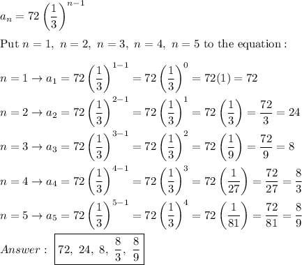 a_n=72\left(\dfrac{1}{3}\right)^{n-1}\\\\\text{Put}\ n=1,\ n=2,\ n=3,\ n=4,\ n=5\ \text{to the equation}:\\\\n=1\to a_1=72\left(\dfrac{1}{3}\right)^{1-1}=72\left(\dfrac{1}{3}\right)^0=72(1)=72\\\\n=2\to a_2=72\left(\dfrac{1}{3}\right)^{2-1}=72\left(\dfrac{1}{3}\right)^1=72\left(\dfrac{1}{3}\right)=\dfrac{72}{3}=24\\\\n=3\to a_3=72\left(\dfrac{1}{3}\right)^{3-1}=72\left(\dfrac{1}{3}\right)^2=72\left(\dfrac{1}{9}\right)=\dfrac{72}{9}=8\\\\n=4\to a_4=72\left(\dfrac{1}{3}\right)^{4-1}=72\left(\dfrac{1}{3}\right)^3=72\left(\dfrac{1}{27}\right)=\dfrac{72}{27}=\dfrac{8}{3}\\\\n=5\to a_5=72\left(\dfrac{1}{3}\right)^{5-1}=72\left(\dfrac{1}{3}\right)^4=72\left(\dfrac{1}{81}\right)=\dfrac{72}{81}=\dfrac{8}{9}\\\\\ \boxed{72,\ 24,\ 8,\ \dfrac{8}{3},\ \dfrac{8}{9}}