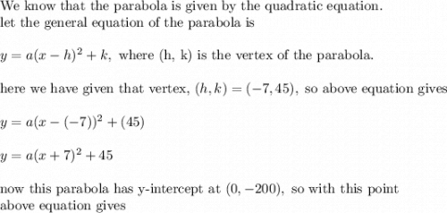 \text{We know that the parabola is given by the quadratic equation.}\\\text{let the general equation of the parabola is}\\\\y=a(x-h)^2+k, \text{ where (h, k) is the vertex of the parabola.}\\\\\text{here we have given that vertex, }(h,k)=(-7,45), \text{ so above equation gives}\\\\y=a(x-(-7))^2+(45)\\\\y=a(x+7)^2+45\\\\\text{now this parabola has y-intercept at }(0,-200), \text{ so with this point}\\\text{above equation gives}