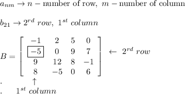 a_{nm}\to n-\text{number of row},\ m-\text{number of column}\\\\b_{21}\to 2^{rd}\ row,\ 1^{st}\ column\\\\B=\left[\begin{array}{cccc}-1&2&5&0\\\boxed{-5}&0&9&7\\9&12&8&-1\\8&-5&0&6\end{array}\right]\begin{array}{ccc}\leftarrow\ 2^{rd}\ row\\\\\end{array}\\.\qquad\ \ \ \ \uparrow\\.\ \ \ \ \ 1^{st}\ column