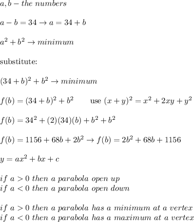 a,b-the\ numbers\\\\a-b=34\to a=34+b\\\\a^2+b^2\to minimum\\\\\text{substitute:}\\\\(34+b)^2+b^2\to minimum\\\\f(b)=(34+b)^2+b^2\qquad\text{use}\ (x+y)^2=x^2+2xy+y^2\\\\f(b)=34^2+(2)(34)(b)+b^2+b^2\\\\f(b)=1156+68b+2b^2\to f(b)=2b^2+68b+1156\\\\y=ax^2+bx+c\\\\if\ a0\ then\ a\ parabola\ op en\ up\\if\ a0\ then\ a\ parabola\ has\ a\ minimum\ at\ a\ vertex\\if\ a