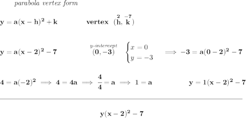 \bf ~~~~~~\textit{parabola vertex form} \\\\ y=a(x- h)^2+ k \qquad\qquad vertex~~(\stackrel{2}{ h},\stackrel{-7}{ k}) \\\\\\ y=a(x-2)^2-7~\hspace{4em}\stackrel{\textit{y-intercept}}{(0, -3)}~~ \begin{cases} x=0\\ y=-3 \end{cases}\implies -3=a(0-2)^2-7 \\\\\\ 4=a(-2)^2\implies 4=4a\implies \cfrac{4}{4}=a\implies 1=a~\hfill y=1(x-2)^2-7 \\\\[-0.35em] \rule{34em}{0.25pt}\\\\ ~\hfill y(x-2)^2-7~\hfill