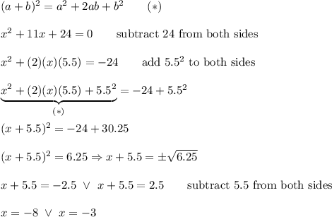 (a+b)^2=a^2+2ab+b^2\qquad(*)\\\\x^2+11x+24=0\qquad\text{subtract 24 from both sides}\\\\x^2+(2)(x)(5.5)=-24\qquad\text{add}\ 5.5^2\ \text{to both sides}\\\\\underbrace{x^2+(2)(x)(5.5)+5.5^2}_{(*)}=-24+5.5^2\\\\(x+5.5)^2=-24+30.25\\\\(x+5.5)^2=6.25\Rightarrow x+5.5=\pm\sqrt{6.25}\\\\x+5.5=-2.5\ \vee\ x+5.5=2.5\qquad\text{subtract 5.5 from both sides}\\\\x=-8\ \vee\ x=-3