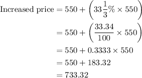 \begin{aligned}{\text{Increased price}} &= 550 + \left( {33\frac{1}{3}\%  \times 550} \right)\\&= 550 + \left( {\frac{{33.34}}{{100}} \times 550} \right)\\&= 550 + 0.3333 \times 550\\&= 550 + 183.32\\&= 733.32 \\\end{aligned}
