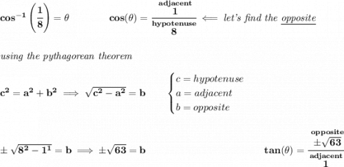 \bf cos^{-1}\left( \cfrac{1}{8} \right)=\theta \qquad \qquad cos(\theta )=\cfrac{\stackrel{adjacent}{1}}{\stackrel{hypotenuse}{8}}\impliedby \textit{let's find the \underline{opposite}} \\\\\\ \textit{using the pythagorean theorem} \\\\ c^2=a^2+b^2\implies \sqrt{c^2-a^2}=b \qquad \begin{cases} c=hypotenuse\\ a=adjacent\\ b=opposite\\ \end{cases} \\\\\\ \pm\sqrt{8^2-1^1}=b\implies \pm\sqrt{63}=b ~\hfill tan(\theta )=\cfrac{\stackrel{opposite}{\pm\sqrt{63}}}{\stackrel{adjacent}{1}} \\\\\\ ~\hspace{34em}
