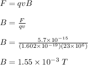 F = qvB \\\\B = \frac{F}{qv} \\\\B = \frac{5.7\times 10^{-15}}{(1.602\times 10^{-19})(23\times 10^6)} \\\\B = 1.55 \times 10^{-3} \ T