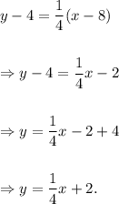 y-4=\dfrac{1}{4}(x-8)\\\\\\\Rightarrow y-4=\dfrac{1}{4}x-2\\\\\\\Rightarrow y=\dfrac{1}{4}x-2+4\\\\\\\Rightarrow y=\dfrac{1}{4}x+2.