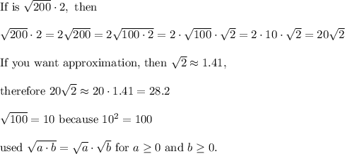 \text{If is}\ \sqrt{200}\cdot2,\ \text{then}\\\\\sqrt{200}\cdot2=2\sqrt{200}=2\sqrt{100\cdot2}=2\cdot\sqrt{100}\cdot\sqrt2=2\cdot10\cdot\sqrt2=20\sqrt2\\\\\text{If you want approximation, then}\ \sqrt2\approx1.41,\\\\ \text{therefore}\ 20\sqrt2\approx20\cdot1.41=28.2\\\\\sqrt{100}=10\ \text{because}\ 10^2=100\\\\\text{used}\ \sqrt{a\cdot b}=\sqrt{a}\cdot\sqrt{b}\ \text{for}\ a\geq0\ \text{and}\ b\geq0.