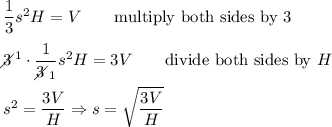 \dfrac{1}{3}s^2H=V\qquad\text{multiply both sides by 3}\\\\3\!\!\!\!\diagup^1\cdot\dfrac{1}{3\!\!\!\!\diagup_1}s^2H=3V\qquad\text{divide both sides by}\ H\\\\s^2=\dfrac{3V}{H}\Rightarrow s=\sqrt{\dfrac{3V}{H}}